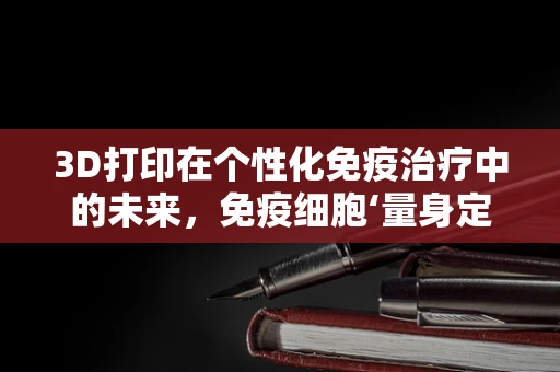 3D打印在个性化免疫治疗中的未来，免疫细胞‘量身定制’的潜力与挑战