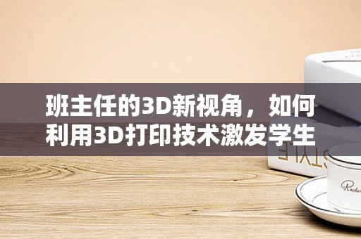 班主任的3D新视角，如何利用3D打印技术激发学生学习兴趣？