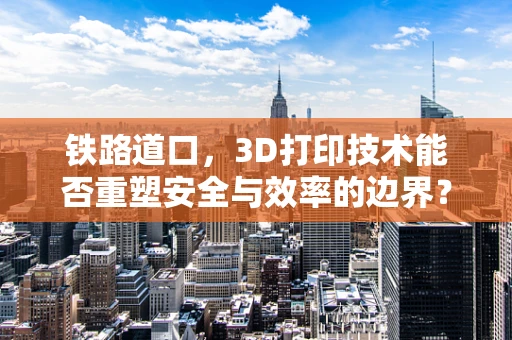 铁路道口，3D打印技术能否重塑安全与效率的边界？