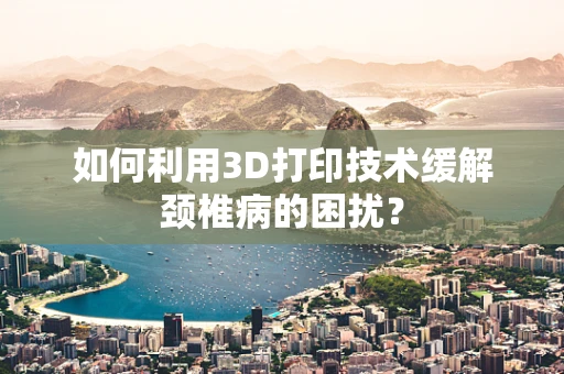 如何利用3D打印技术缓解颈椎病的困扰？