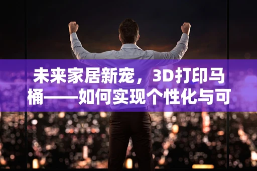 未来家居新宠，3D打印马桶——如何实现个性化与可持续的完美结合？
