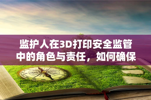 监护人在3D打印安全监管中的角色与责任，如何确保技术应用的合规性？