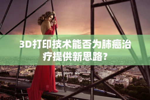 3D打印技术能否为肺癌治疗提供新思路？