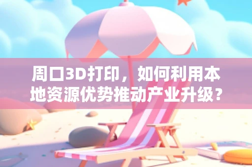 周口3D打印，如何利用本地资源优势推动产业升级？