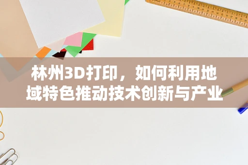林州3D打印，如何利用地域特色推动技术创新与产业升级？