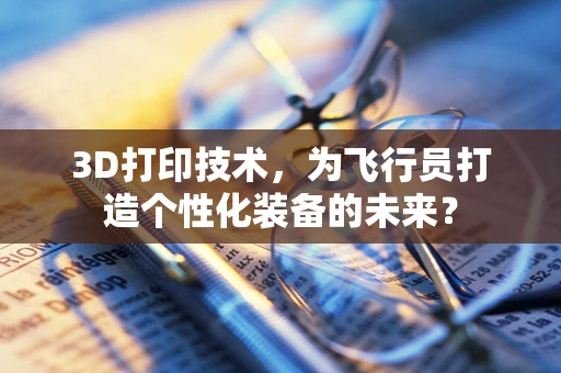 3D打印技术，为飞行员打造个性化装备的未来？