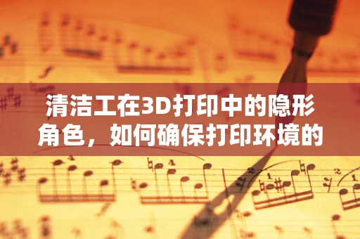 清洁工在3D打印中的隐形角色，如何确保打印环境的洁净无尘？