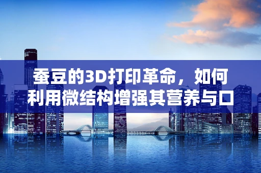 蚕豆的3D打印革命，如何利用微结构增强其营养与口感？
