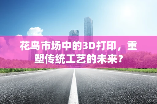 花鸟市场中的3D打印，重塑传统工艺的未来？