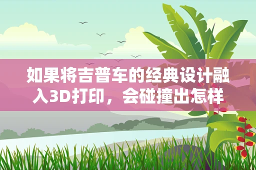 如果将吉普车的经典设计融入3D打印，会碰撞出怎样的火花？