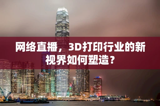 网络直播，3D打印行业的新视界如何塑造？