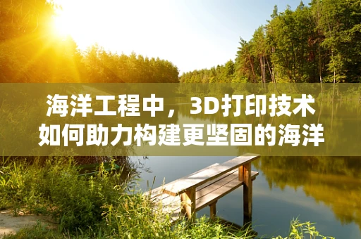 海洋工程中，3D打印技术如何助力构建更坚固的海洋平台？