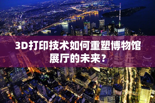 3D打印技术如何重塑博物馆展厅的未来？