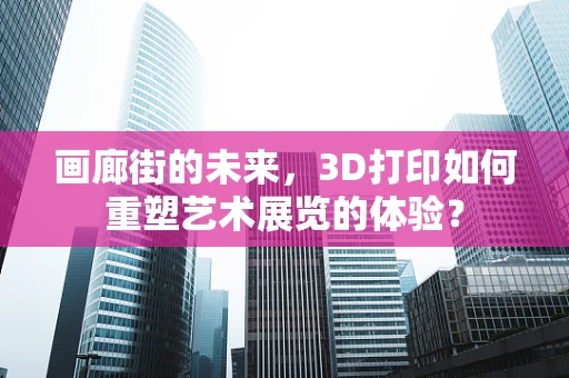 画廊街的未来，3D打印如何重塑艺术展览的体验？
