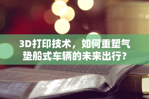 3D打印技术，如何重塑气垫船式车辆的未来出行？