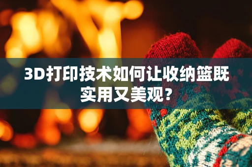 3D打印技术如何让收纳篮既实用又美观？