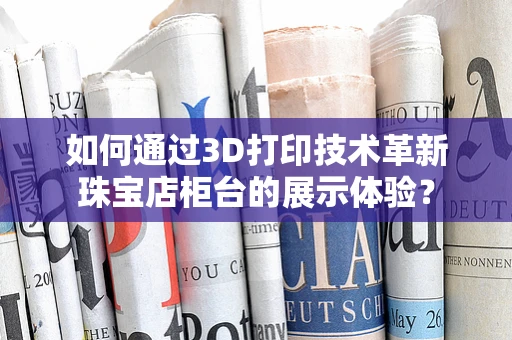 如何通过3D打印技术革新珠宝店柜台的展示体验？