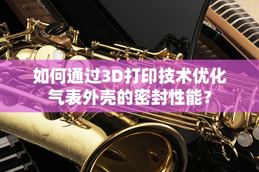 如何通过3D打印技术优化气表外壳的密封性能？