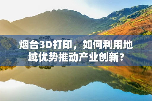 烟台3D打印，如何利用地域优势推动产业创新？
