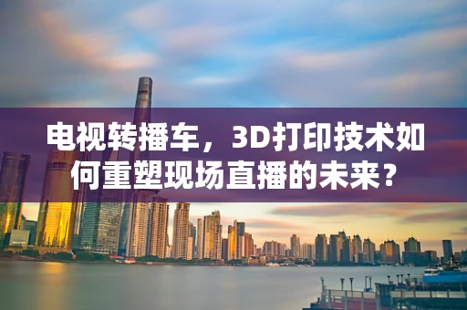 电视转播车，3D打印技术如何重塑现场直播的未来？