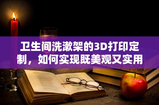卫生间洗漱架的3D打印定制，如何实现既美观又实用的设计？