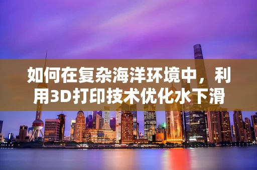 如何在复杂海洋环境中，利用3D打印技术优化水下滑翔器的设计？
