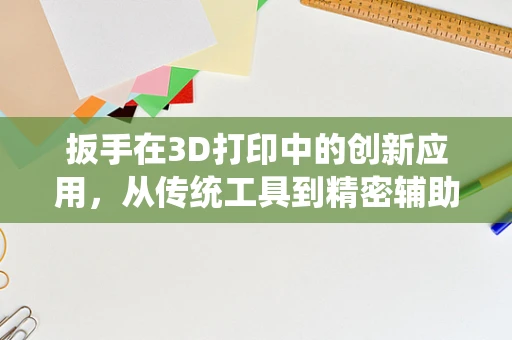 扳手在3D打印中的创新应用，从传统工具到精密辅助的跨越