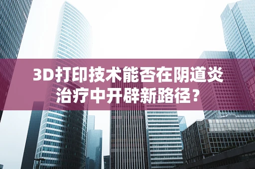 3D打印技术能否在阴道炎治疗中开辟新路径？