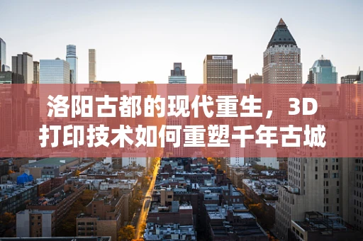 洛阳古都的现代重生，3D打印技术如何重塑千年古城的未来？