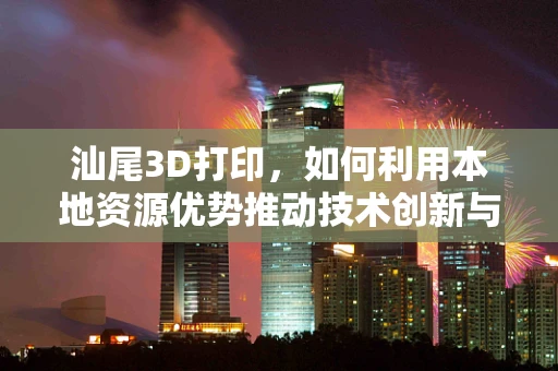 汕尾3D打印，如何利用本地资源优势推动技术创新与产业升级？