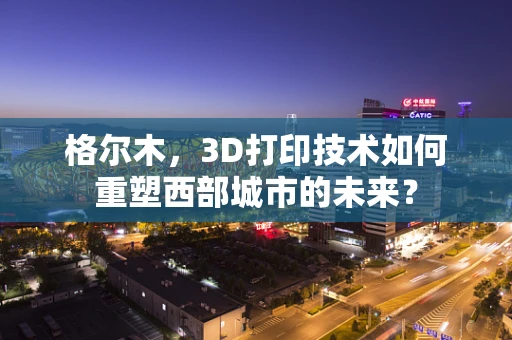 格尔木，3D打印技术如何重塑西部城市的未来？