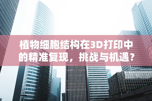 植物细胞结构在3D打印中的精准复现，挑战与机遇？
