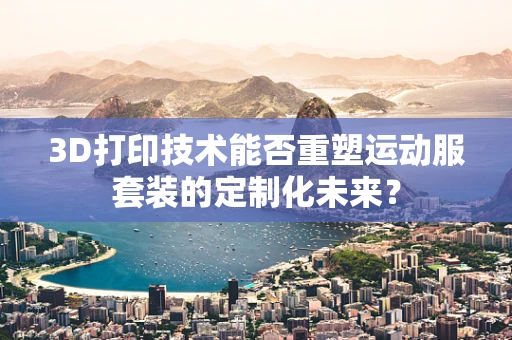 3D打印技术能否重塑运动服套装的定制化未来？