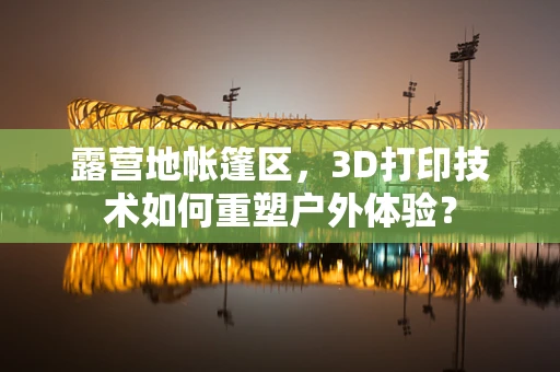 露营地帐篷区，3D打印技术如何重塑户外体验？