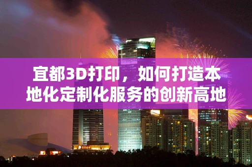宜都3D打印，如何打造本地化定制化服务的创新高地？