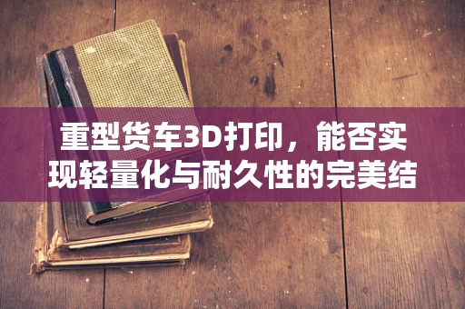 重型货车3D打印，能否实现轻量化与耐久性的完美结合？