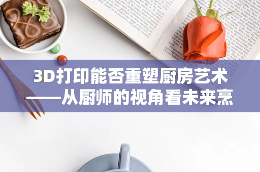 3D打印能否重塑厨房艺术——从厨师的视角看未来烹饪的变革？