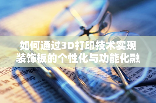 如何通过3D打印技术实现装饰板的个性化与功能化融合？