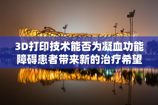 3D打印技术能否为凝血功能障碍患者带来新的治疗希望？