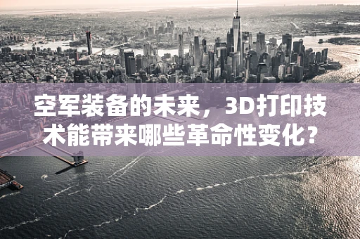 空军装备的未来，3D打印技术能带来哪些革命性变化？