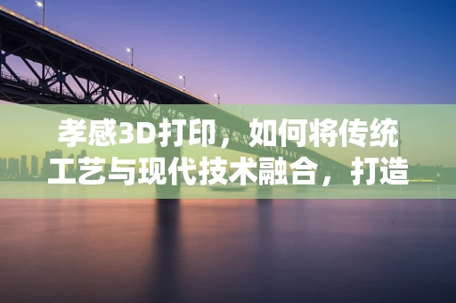 孝感3D打印，如何将传统工艺与现代技术融合，打造文化传承新路径？