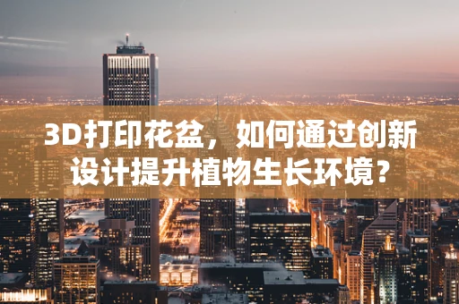 3D打印花盆，如何通过创新设计提升植物生长环境？