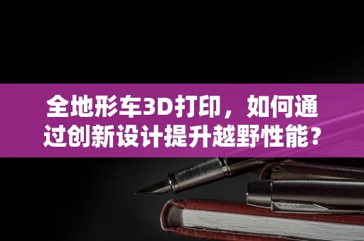 全地形车3D打印，如何通过创新设计提升越野性能？