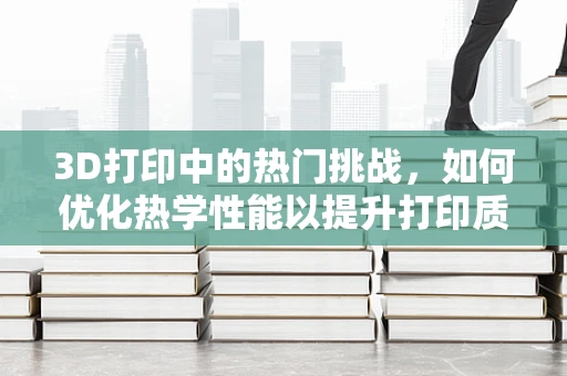 3D打印中的热门挑战，如何优化热学性能以提升打印质量？