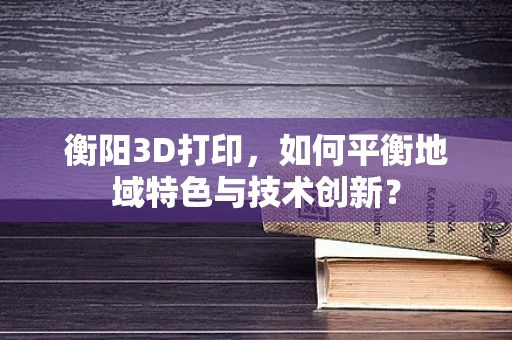 衡阳3D打印，如何平衡地域特色与技术创新？