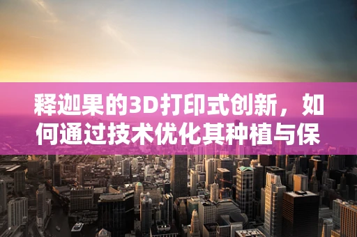 释迦果的3D打印式创新，如何通过技术优化其种植与保鲜？