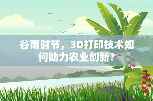 谷雨时节，3D打印技术如何助力农业创新？
