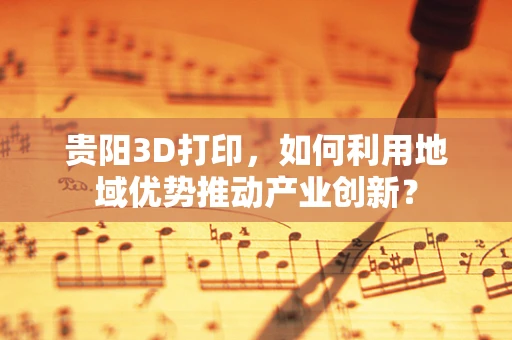 贵阳3D打印，如何利用地域优势推动产业创新？