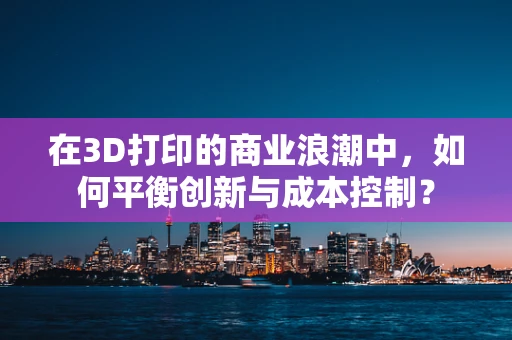 在3D打印的商业浪潮中，如何平衡创新与成本控制？