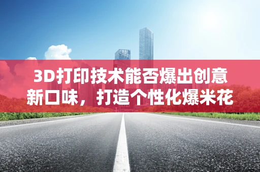 3D打印技术能否爆出创意新口味，打造个性化爆米花机？